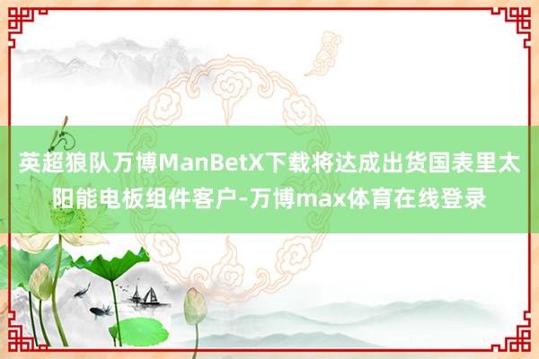 英超狼队万博ManBetX下载将达成出货国表里太阳能电板组件客户-万博max体育在线登录