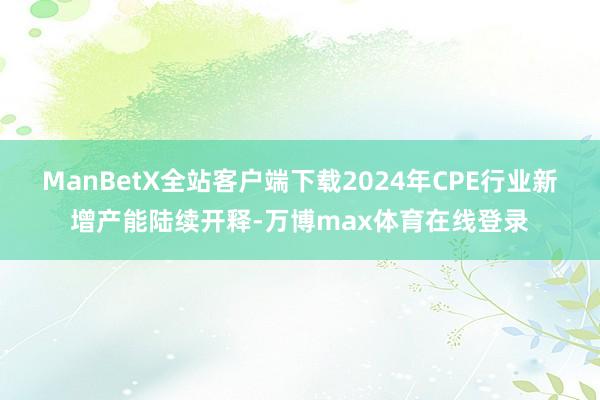 ManBetX全站客户端下载2024年CPE行业新增产能陆续开释-万博max体育在线登录