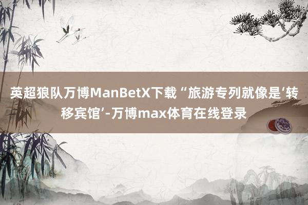 英超狼队万博ManBetX下载“旅游专列就像是‘转移宾馆’-万博max体育在线登录