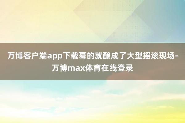 万博客户端app下载蓦的就酿成了大型摇滚现场-万博max体育在线登录