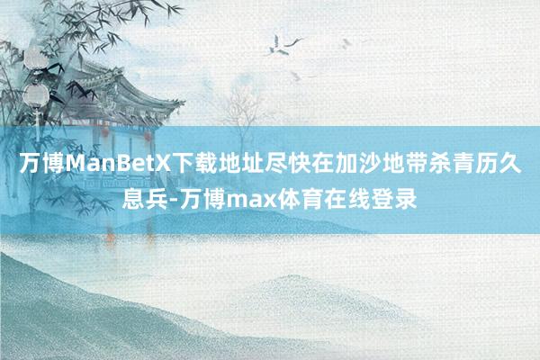 万博ManBetX下载地址尽快在加沙地带杀青历久息兵-万博max体育在线登录