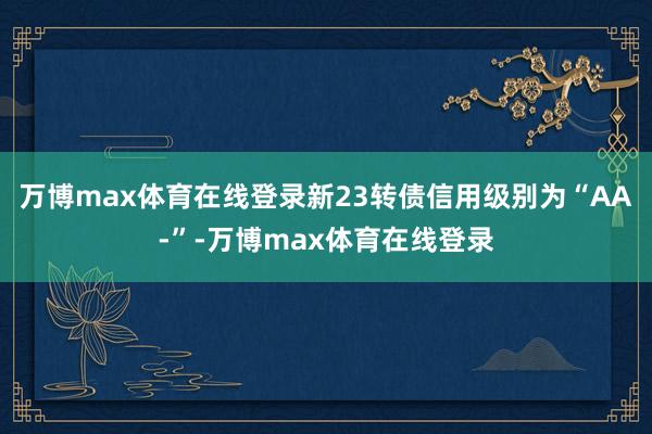 万博max体育在线登录新23转债信用级别为“AA-”-万博max体育在线登录