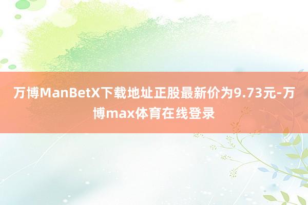 万博ManBetX下载地址正股最新价为9.73元-万博max体育在线登录