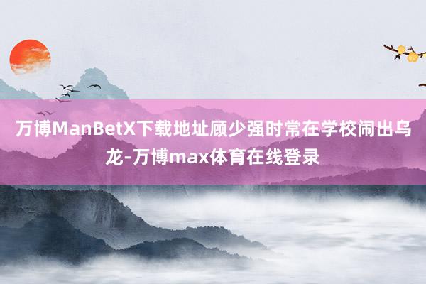 万博ManBetX下载地址顾少强时常在学校闹出乌龙-万博max体育在线登录