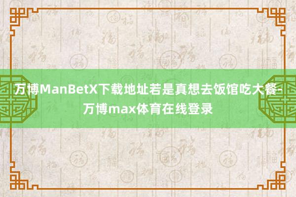 万博ManBetX下载地址若是真想去饭馆吃大餐-万博max体育在线登录