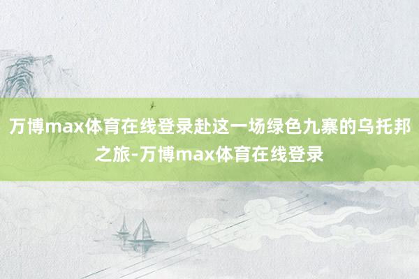 万博max体育在线登录赴这一场绿色九寨的乌托邦之旅-万博max体育在线登录