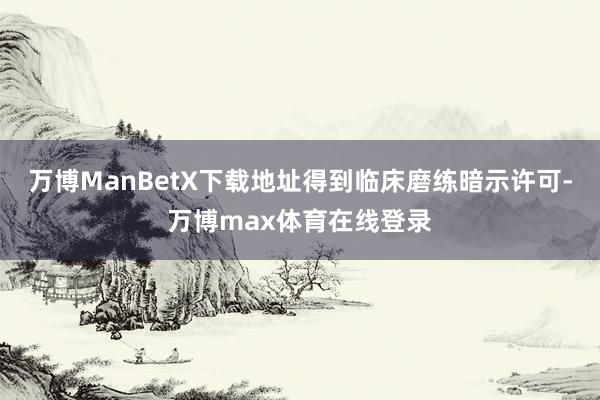 万博ManBetX下载地址得到临床磨练暗示许可-万博max体育在线登录