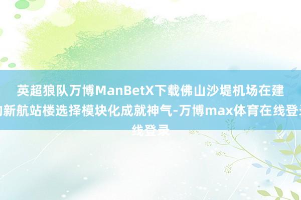 英超狼队万博ManBetX下载佛山沙堤机场在建的新航站楼选择模块化成就神气-万博max体育在线登录