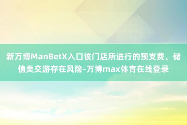 新万博ManBetX入口该门店所进行的预支费、储值类交游存在风险-万博max体育在线登录