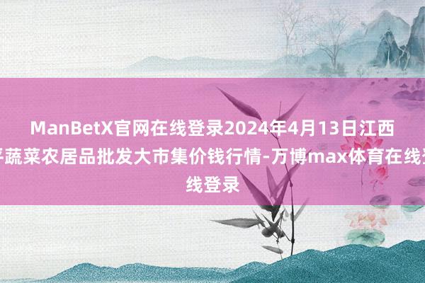 ManBetX官网在线登录2024年4月13日江西乐平蔬菜农居品批发大市集价钱行情-万博max体育在线登录