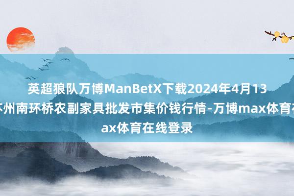 英超狼队万博ManBetX下载2024年4月13日江苏苏州南环桥农副家具批发市集价钱行情-万博max体育在线登录