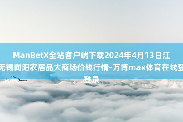 ManBetX全站客户端下载2024年4月13日江苏无锡向阳农居品大商场价钱行情-万博max体育在线登录