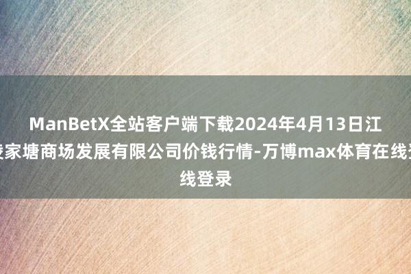 ManBetX全站客户端下载2024年4月13日江苏凌家塘商场发展有限公司价钱行情-万博max体育在线登录