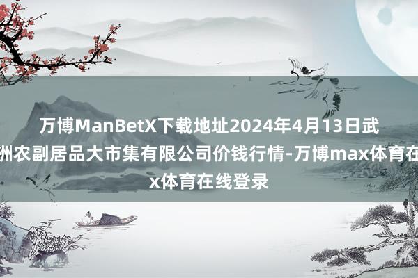 万博ManBetX下载地址2024年4月13日武汉白沙洲农副居品大市集有限公司价钱行情-万博max体育在线登录