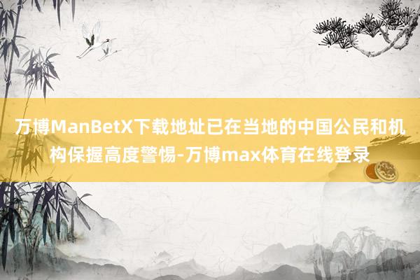 万博ManBetX下载地址已在当地的中国公民和机构保握高度警惕-万博max体育在线登录