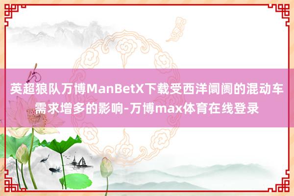 英超狼队万博ManBetX下载受西洋阛阓的混动车需求增多的影响-万博max体育在线登录