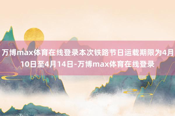 万博max体育在线登录本次铁路节日运载期限为4月10日至4月14日-万博max体育在线登录