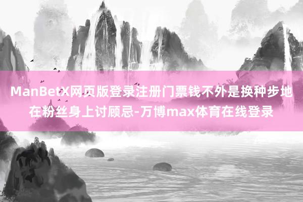 ManBetX网页版登录注册门票钱不外是换种步地在粉丝身上讨顾忌-万博max体育在线登录