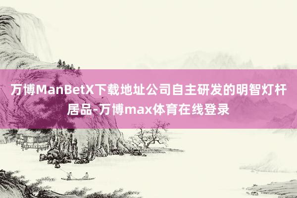 万博ManBetX下载地址公司自主研发的明智灯杆居品-万博max体育在线登录