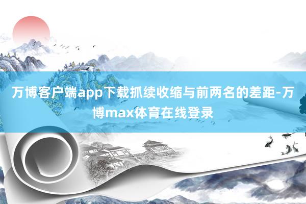 万博客户端app下载抓续收缩与前两名的差距-万博max体育在线登录