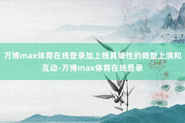 万博max体育在线登录加上独具脾性的微型上演和互动-万博max体育在线登录