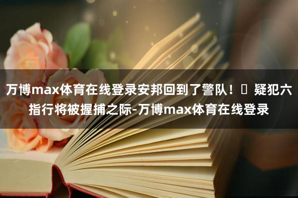 万博max体育在线登录安邦回到了警队！❌疑犯六指行将被握捕之际-万博max体育在线登录