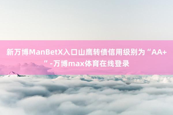 新万博ManBetX入口山鹰转债信用级别为“AA+”-万博max体育在线登录