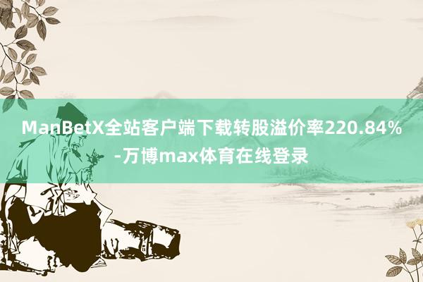 ManBetX全站客户端下载转股溢价率220.84%-万博max体育在线登录