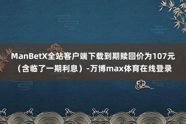 ManBetX全站客户端下载到期赎回价为107元（含临了一期利息）-万博max体育在线登录