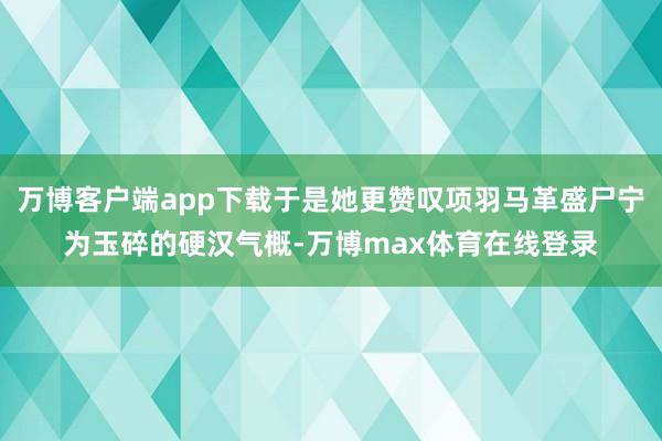 万博客户端app下载于是她更赞叹项羽马革盛尸宁为玉碎的硬汉气概-万博max体育在线登录