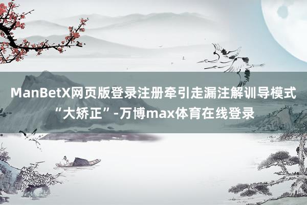 ManBetX网页版登录注册牵引走漏注解训导模式“大矫正”-万博max体育在线登录