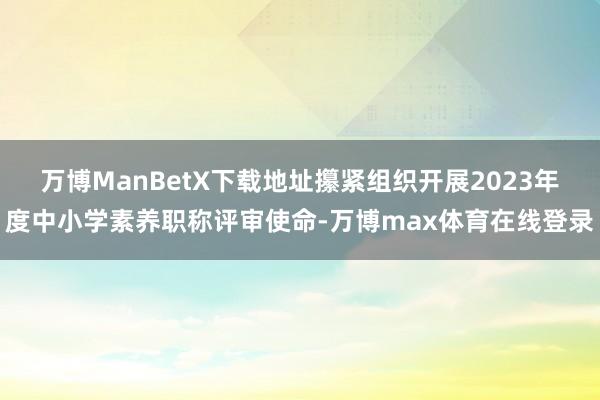 万博ManBetX下载地址攥紧组织开展2023年度中小学素养职称评审使命-万博max体育在线登录