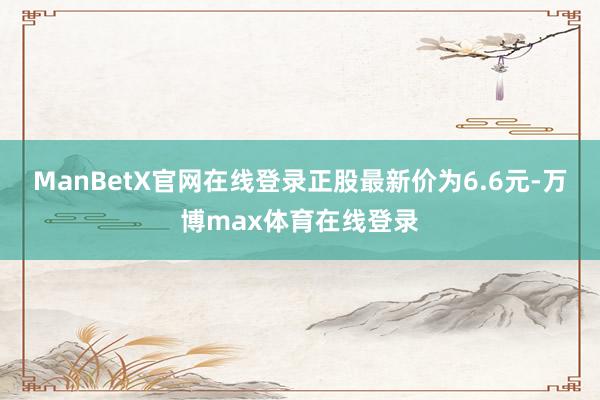 ManBetX官网在线登录正股最新价为6.6元-万博max体育在线登录