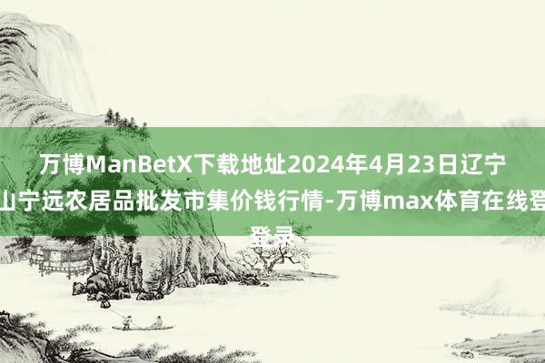 万博ManBetX下载地址2024年4月23日辽宁鞍山宁远农居品批发市集价钱行情-万博max体育在线登录