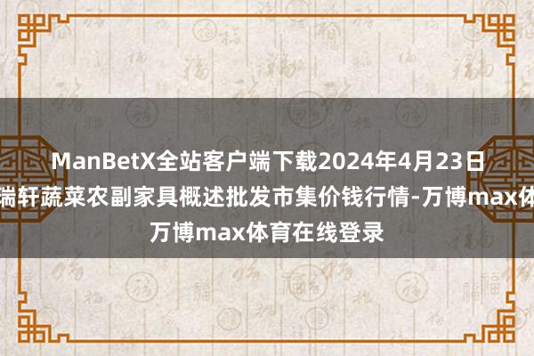 ManBetX全站客户端下载2024年4月23日辽宁阜新市瑞轩蔬菜农副家具概述批发市集价钱行情-万博max体育在线登录