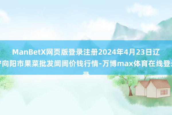 ManBetX网页版登录注册2024年4月23日辽宁向阳市果菜批发阛阓价钱行情-万博max体育在线登录