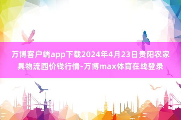 万博客户端app下载2024年4月23日贵阳农家具物流园价钱行情-万博max体育在线登录