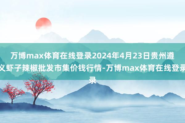 万博max体育在线登录2024年4月23日贵州遵义虾子辣椒批发市集价钱行情-万博max体育在线登录