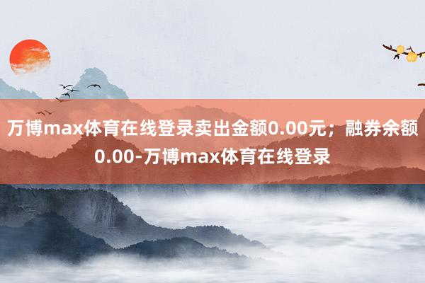 万博max体育在线登录卖出金额0.00元；融券余额0.00-万博max体育在线登录