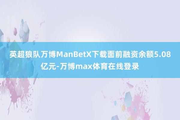 英超狼队万博ManBetX下载面前融资余额5.08亿元-万博max体育在线登录