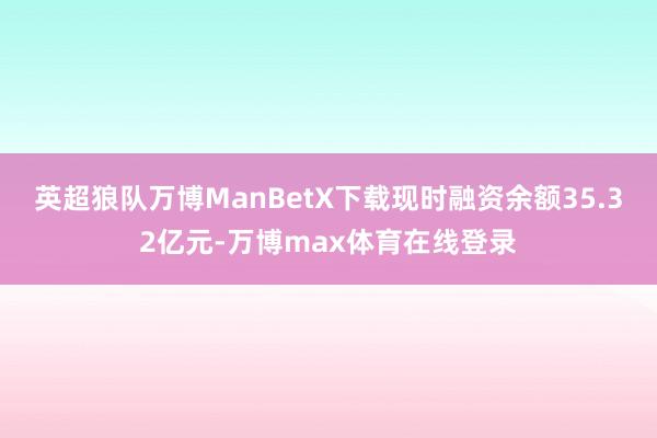 英超狼队万博ManBetX下载现时融资余额35.32亿元-万博max体育在线登录