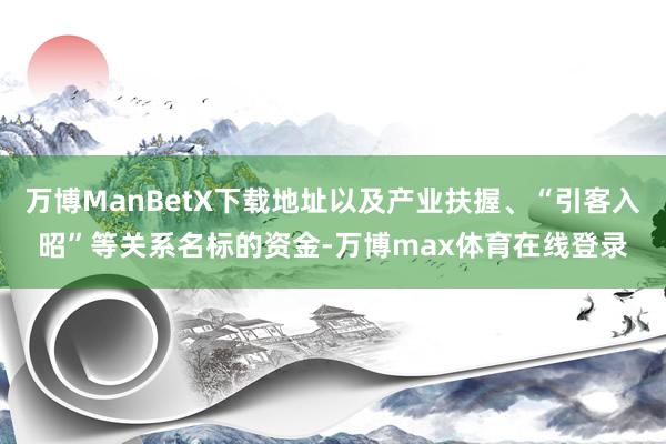 万博ManBetX下载地址以及产业扶握、“引客入昭”等关系名标的资金-万博max体育在线登录