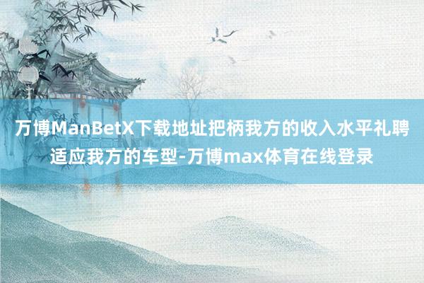 万博ManBetX下载地址把柄我方的收入水平礼聘适应我方的车型-万博max体育在线登录