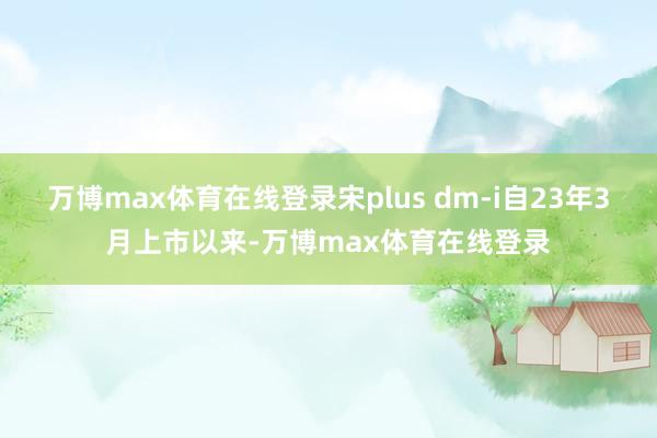 万博max体育在线登录宋plus dm-i自23年3月上市以来-万博max体育在线登录