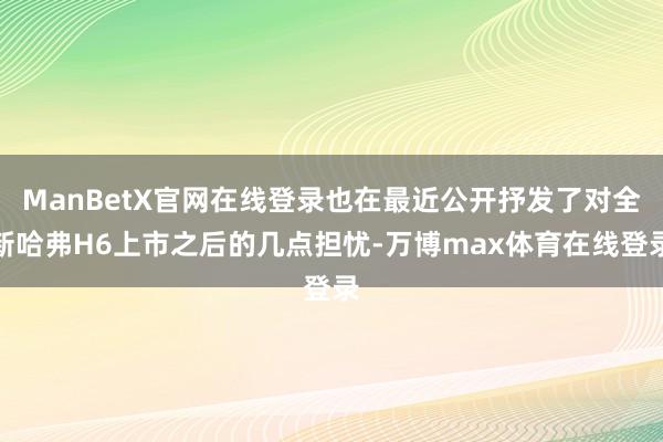 ManBetX官网在线登录也在最近公开抒发了对全新哈弗H6上市之后的几点担忧-万博max体育在线登录