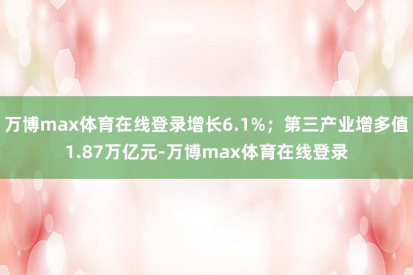 万博max体育在线登录增长6.1%；第三产业增多值1.87万亿元-万博max体育在线登录