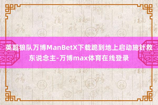 英超狼队万博ManBetX下载跪到地上启动施针救东说念主-万博max体育在线登录