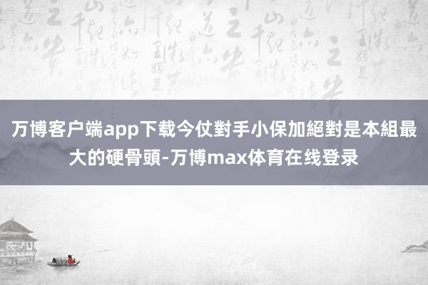 万博客户端app下载今仗對手小保加絕對是本組最大的硬骨頭-万博max体育在线登录