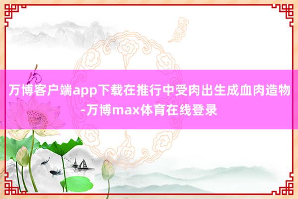 万博客户端app下载在推行中受肉出生成血肉造物-万博max体育在线登录