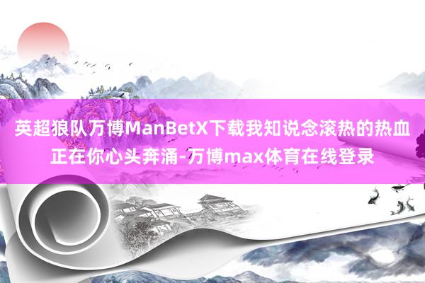 英超狼队万博ManBetX下载我知说念滚热的热血正在你心头奔涌-万博max体育在线登录